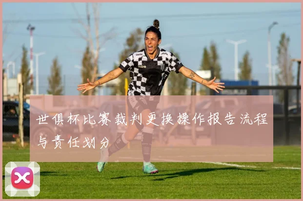 世俱杯比赛裁判更换操作报告流程与责任划分